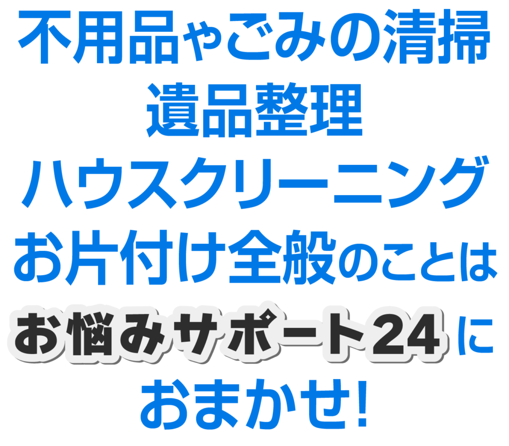 不用品やごみの清掃、 遺品整理や ハウスクリーニングなど、 お片付け全般のことは お悩みサポート24に おまかせ!