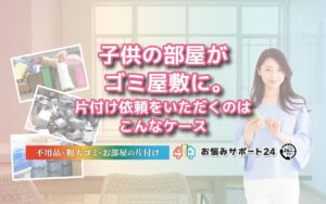 子供の部屋がゴミ屋敷に。片付け依頼をいただくのはこんなケース