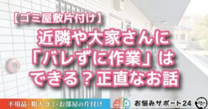 【ゴミ屋敷片付け】近隣や大家さんに「バレずに作業」はできる？正直なお話