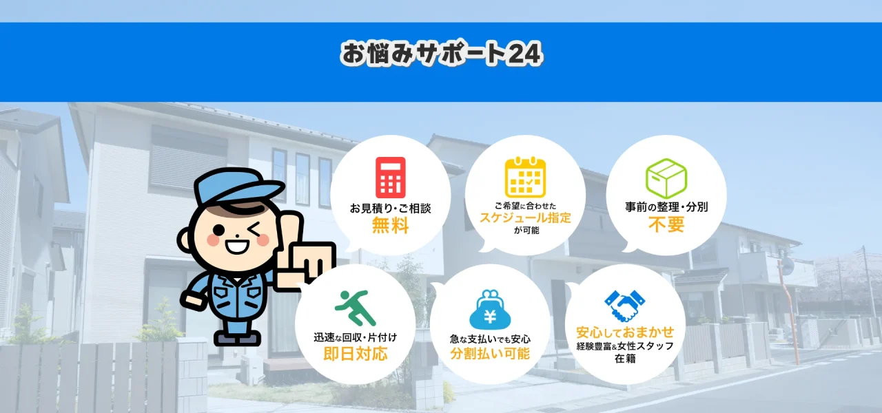 東京都でお悩みサポート24が選ばれる理由 1.東京都でのお見積り・ご相談無料 2.ご希望に合わせたスケジュール指定が可能 3.事前の整理・分別不要 4.迅速な回収・東京都での片付け即日対応 5.急な支払いでも安心、分割払い可能 6.安心してお任せ。経験豊富＆女性スタッフ在籍