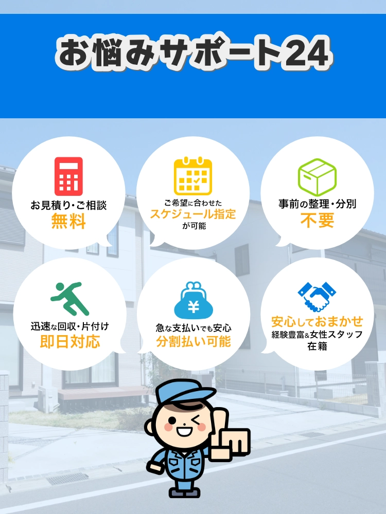 東京都でお悩みサポート24が選ばれる理由 1.東京都でのお見積り・ご相談無料 2.ご希望に合わせたスケジュール指定が可能 3.事前の整理・分別不要 4.迅速な回収・東京都での片付け即日対応 5.急な支払いでも安心、分割払い可能 6.安心してお任せ。経験豊富＆女性スタッフ在籍
